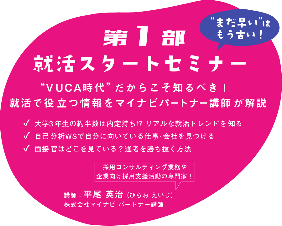 【”まだ早い”はもう古い!】メイン企画第1部 就活スタートセミナー ”VUCA時代”だからこそ知るべき!就活で役立つ情報をマイナビパートナー講師が解説|大学3年生の約半数は内定待ち!?リアルな就活トレンドを知る|自己分析WSで自分に向いている仕事・会社を見つける|面接官はどこを見ている?選考を勝ち抜く方法